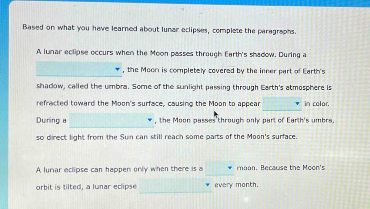 based on what you have learned about lunar eclipses, complete the paragraphs. a lunar eclipse occurs when the moon passes through earths shadow. during a , the moon is completely covered by the inner part of earths shadow, called the umbra. some of the sunlight passing through earths atmosphere is refracted toward the moons surface, causing the moon to appear in color. during a , the moon passes through only part of earths umbra, so direct light from the sun can still reach some parts of the moons surface. a lunar eclipse can happen only when there is a moon. because the moons orbit is tilted, a lunar eclipse every month.