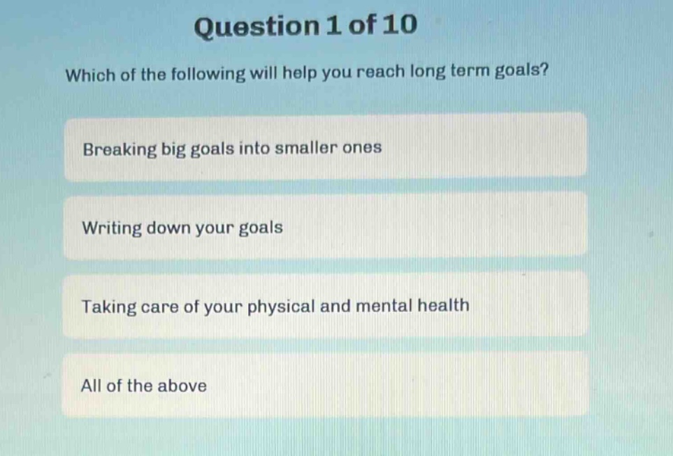 question 1 of 10\nwhich of the following will help you reach long term goals?\nbreaking big goals into smaller ones\nwriting down your goals\ntaking care of your physical and mental health\nall of the above