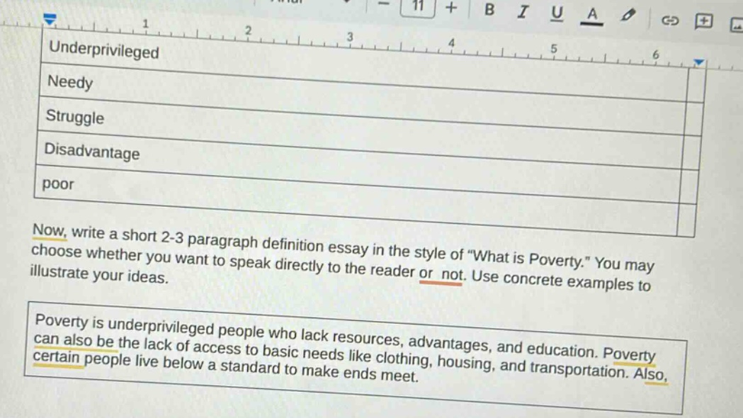 underprivileged\nneedy\nstruggle\ndisadvantage\npoor\nnow, write a short 2 - 3 paragraph definition essay in the style of \what is poverty.\ you may choose whether you want to speak directly to the reader or not. use concrete examples to illustrate your ideas.\npoverty is underprivileged people who lack resources, advantages, and education. poverty can also be the lack of access to basic needs like clothing, housing, and transportation. also, certain people live below a standard to make ends meet.