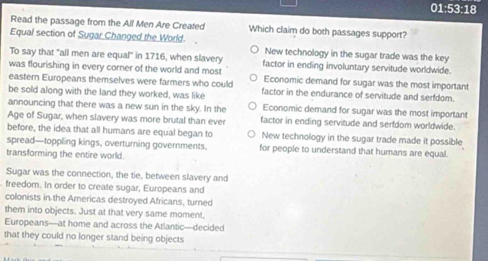 read the passage from the all men are created equal section of sugar changed the world. to say that \all men are equal\ in 1716, when slavery was flourishing in every corner of the world and most eastern europeans themselves were farmers who could be sold along with the land they worked, was like announcing that there was a new sun in the sky. in the age of sugar, when slavery was more brutal than ever before, the idea that all humans are equal began to spread - toppling kings, overturning governments, transforming the entire world. sugar was the connection, the tie, between slavery and freedom. in order to create sugar, europeans and colonists in the americas destroyed africans, turned them into objects. just at that very same moment, europeans - at home and across the atlantic - decided that they could no longer stand being objects. which claim do both passages support? new technology in the sugar trade was the key factor in ending involuntary servitude worldwide. economic demand for sugar was the most important factor in the endurance of servitude and serfdom. economic demand for sugar was the most important factor in ending servitude and serfdom worldwide. new technology in the sugar trade made it possible for people to understand that humans are equal.
