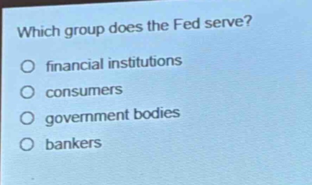 which group does the fed serve?\no financial institutions\no consumers\no government bodies\no bankers