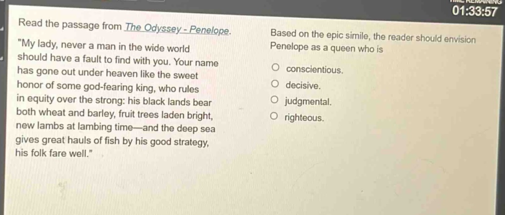 read the passage from the odyssey - penelope. \my lady, never a man in the wide world should have a fault to find with you. your name has gone out under heaven like the sweet honor of some god - fearing king, who rules in equity over the strong: his black lands bear both wheat and barley, fruit trees laden bright, new lambs at lambing time—and the deep sea gives great hauls of fish by his good strategy, his folk fare well.\ based on the epic simile, the reader should envision penelope as a queen who is conscientious. decisive. judgmental. righteous.