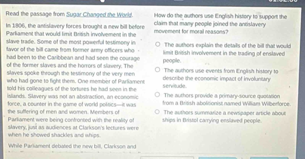 read the passage from sugar changed the world. in 1806, the antislavery forces brought a new bill before parliament that would limit british involvement in the slave trade. some of the most powerful testimony in favor of the bill came from former army officers who had been to the caribbean and had seen the courage of the former slaves and the horrors of slavery. the slaves spoke through the testimony of the very men who had gone to fight them. one member of parliament told his colleagues of the tortures he had seen in the islands. slavery was not an abstraction, an economic force, a counter in the game of world politics—it was the suffering of men and women. members of parliament were being confronted with the reality of slavery, just as audiences at clarksons lectures were when he showed shackles and whips. while parliament debated the new bill, clarkson and how do the authors use english history to support the claim that many people joined the antislavery movement for moral reasons? the authors explain the details of the bill that would limit british involvement in the trading of enslaved people. the authors use events from english history to describe the economic impact of involuntary servitude. the authors provide a primary - source quotation from a british abolitionist named william wilberforce. the authors summarize a newspaper article about ships in bristol carrying enslaved people.