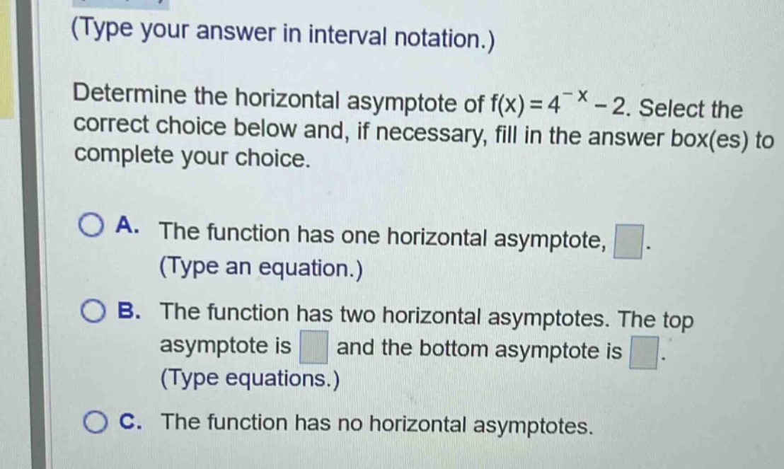 (type your answer in interval notation.) determine the horizontal asymptote of f(x)=4^(-x)-2. select the correct choice below and, if necessary, fill in the answer box(es) to complete your choice. a. the function has one horizontal asymptote, (type an equation.) b. the function has two horizontal asymptotes. the top asymptote is and the bottom asymptote is (type equations.) c. the function has no horizontal asymptotes.