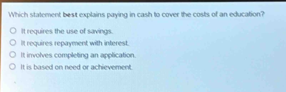 which statement best explains paying in cash to cover the costs of an education? it requires the use of savings. it requires repayment with interest. it involves completing an application. it is based on need or achievement.