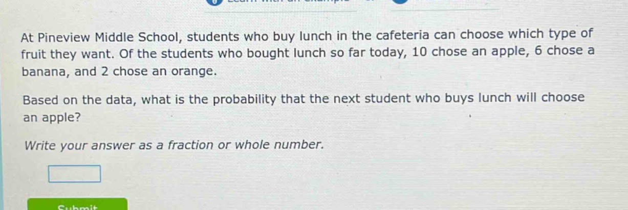 at pineview middle school, students who buy lunch in the cafeteria can choose which type of fruit they want. of the students who bought lunch so far today, 10 chose an apple, 6 chose a banana, and 2 chose an orange. based on the data, what is the probability that the next student who buys lunch will choose an apple? write your answer as a fraction or whole number.