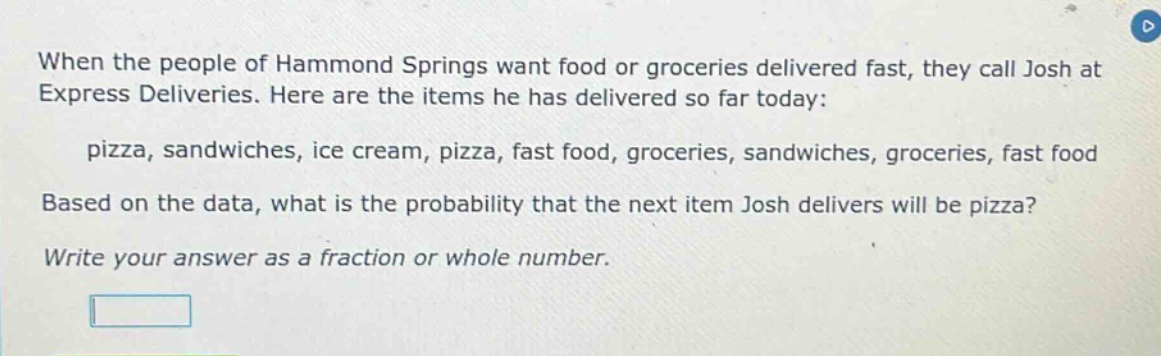 when the people of hammond springs want food or groceries delivered fast, they call josh at express deliveries. here are the items he has delivered so far today: pizza, sandwiches, ice cream, pizza, fast food, groceries, sandwiches, groceries, fast food based on the data, what is the probability that the next item josh delivers will be pizza? write your answer as a fraction or whole number.