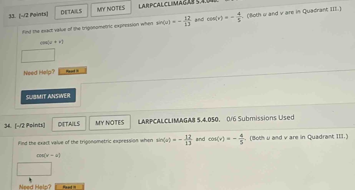 33. -/2 points details my notes larpcalclimaga8 5.4.048. find the exact value of the trigonometric expression when sin(u)= - 12/13 and cos(v)= - 4/5. (both u and v are in quadrant iii.) cos(u + v) need help? read it submit answer 34. -/2 points details my notes larpcalclimaga8 5.4.050. 0/6 submissions used find the exact value of the trigonometric expression when sin(u)= - 12/13 and cos(v)= - 4/5. (both u and v are in quadrant iii.) cos(v - u)
