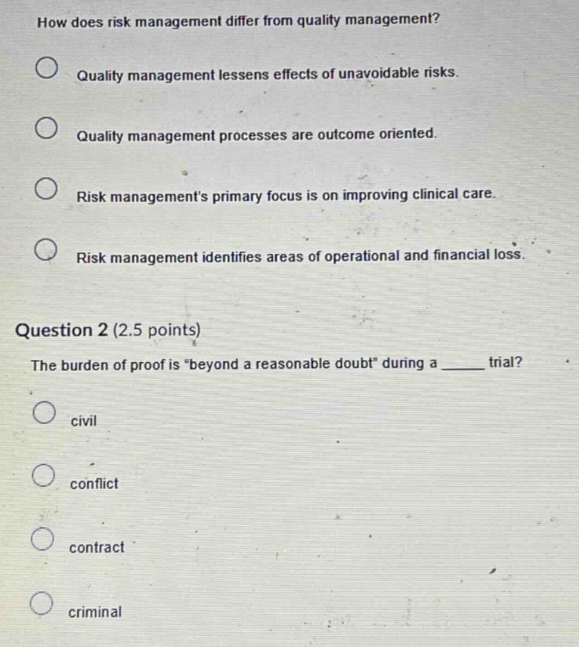 how does risk management differ from quality management? quality management lessens effects of unavoidable risks. quality management processes are outcome oriented. risk managements primary focus is on improving clinical care. risk management identifies areas of operational and financial loss. question 2 (2.5 points) the burden of proof is “beyond a reasonable doubt” during a ____ trial? civil conflict contract criminal
