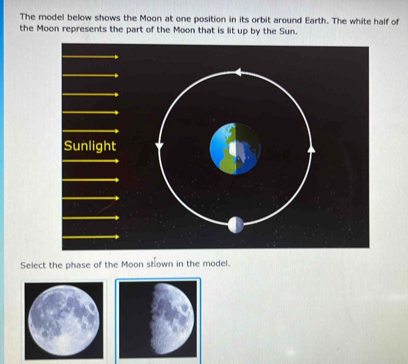 the model below shows the moon at one position in its orbit around earth. the white half of the moon represents the part of the moon that is lit up by the sun. select the phase of the moon shown in the model.