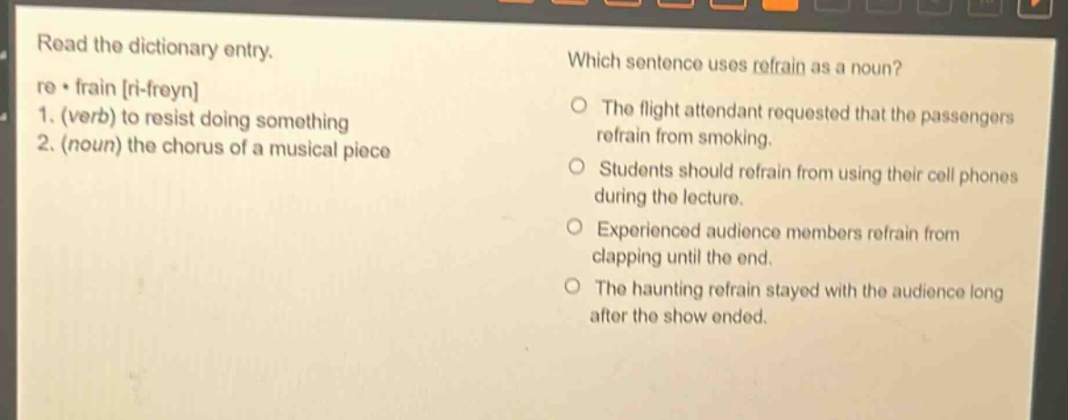 read the dictionary entry. re - frain ri - freyn 1. (verb) to resist doing something 2. (noun) the chorus of a musical piece which sentence uses refrain as a noun? the flight attendant requested that the passengers refrain from smoking. students should refrain from using their cell phones during the lecture. experienced audience members refrain from clapping until the end. the haunting refrain stayed with the audience long after the show ended.