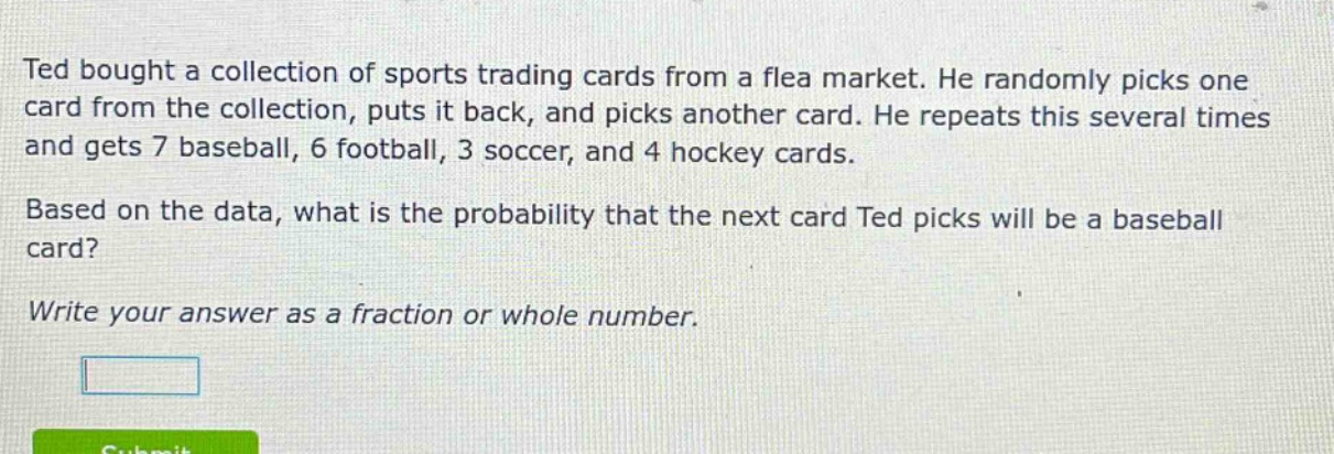 ted bought a collection of sports trading cards from a flea market. he randomly picks one card from the collection, puts it back, and picks another card. he repeats this several times and gets 7 baseball, 6 football, 3 soccer, and 4 hockey cards. based on the data, what is the probability that the next card ted picks will be a baseball card? write your answer as a fraction or whole number.