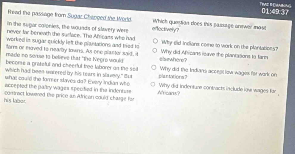 read the passage from sugar changed the world. in the sugar colonies, the wounds of slavery were never far beneath the surface. the africans who had worked in sugar quickly left the plantations and tried to farm or moved to nearby towns. as one planter said, it made no sense to believe that “the negro would become a grateful and cheerful free laborer on the soil which had been watered by his tears in slavery.” but what could the former slaves do? every indian who accepted the paltry wages specified in the indenture contract lowered the price an african could charge for his labor. which question does this passage answer most effectively? why did indians come to work on the plantations? why did africans leave the plantations to farm elsewhere? why did the indians accept low wages for work on plantations? why did indenture contracts include low wages for africans?