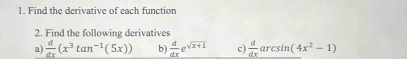 1. find the derivative of each function\n2. find the following derivatives\na) $\frac{d}{dx}(x^{3}\tan^{-1}(5x))$ b) $\frac{d}{dx}e^{sqrt{x + 1}}$ c) $\frac{d}{dx}arcsin(4x^{2}-1)$