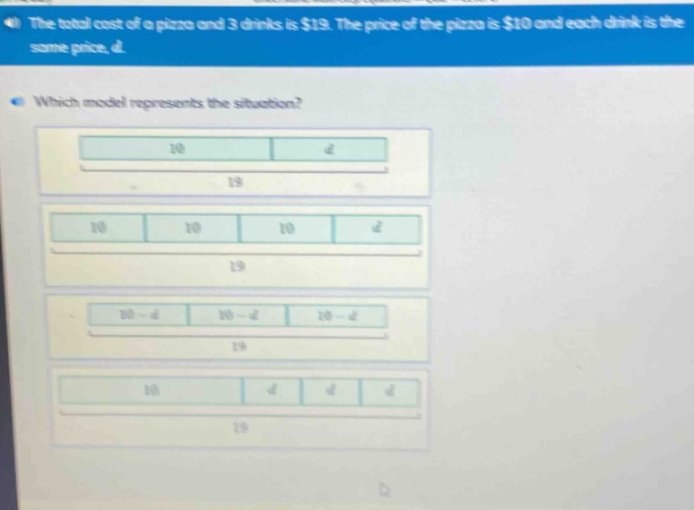 the total cost of a pizza and 3 drinks is $19. the price of the pizza is $10 and each drink is the same price, d. which model represents the situation?