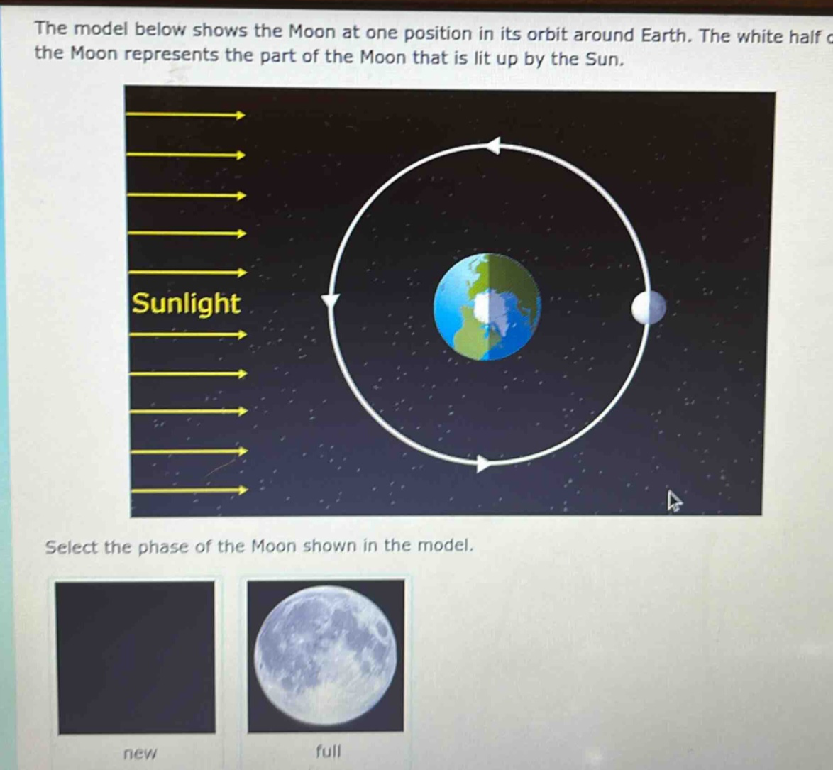 the model below shows the moon at one position in its orbit around earth. the white half of the moon represents the part of the moon that is lit up by the sun. select the phase of the moon shown in the model. new full