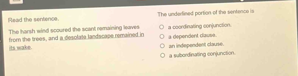 read the sentence. the harsh wind scoured the scant remaining leaves from the trees, and a desolate landscape remained in its wake. the underlined portion of the sentence is a coordinating conjunction. a dependent clause. an independent clause. a subordinating conjunction.