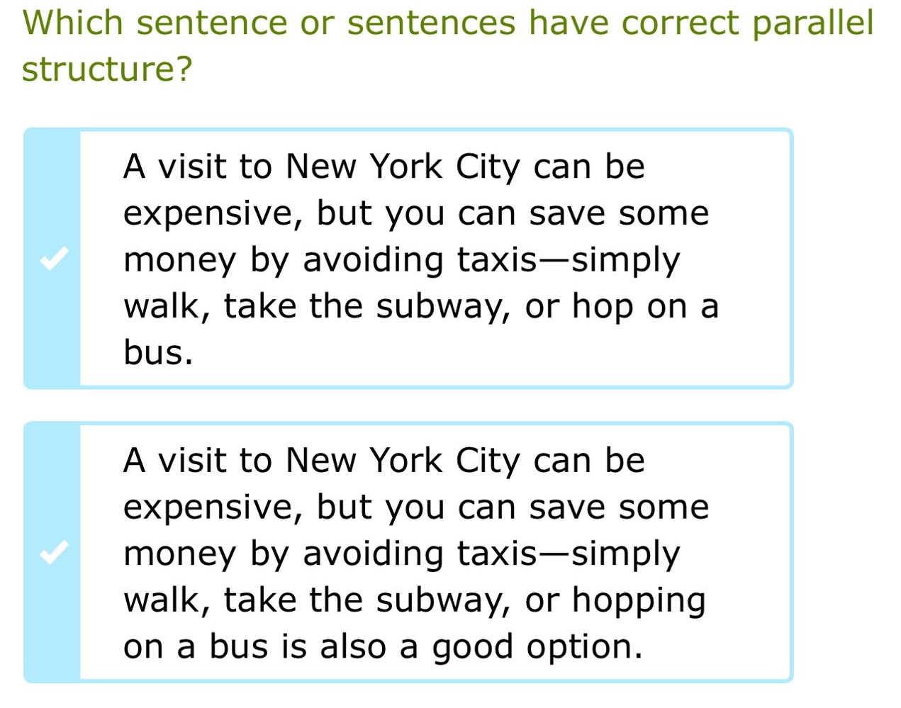 which sentence or sentences have correct parallel structure? a visit to new york city can be expensive, but you can save some money by avoiding taxis—simply walk, take the subway, or hop on a bus. a visit to new york city can be expensive, but you can save some money by avoiding taxis—simply walk, take the subway, or hopping on a bus is also a good option.