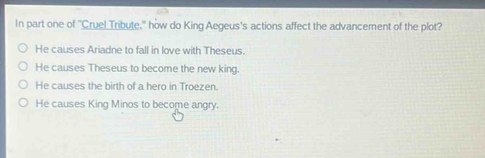 in part one of \cruel tribute,\ how do king aegeuss actions affect the advancement of the plot? he causes ariadne to fall in love with theseus. he causes theseus to become the new king. he causes the birth of a hero in troezen. he causes king minos to become angry.