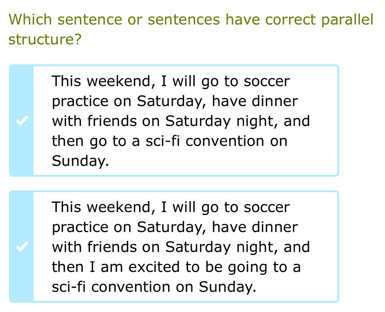 which sentence or sentences have correct parallel structure? this weekend, i will go to soccer practice on saturday, have dinner with friends on saturday night, and then go to a sci - fi convention on sunday. this weekend, i will go to soccer practice on saturday, have dinner with friends on saturday night, and then i am excited to be going to a sci - fi convention on sunday.