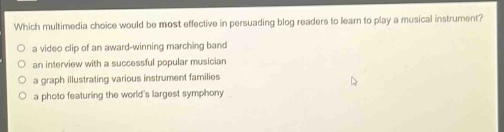 which multimedia choice would be most effective in persuading blog readers to learn to play a musical instrument?\no a video clip of an award - winning marching band\no an interview with a successful popular musician\no a graph illustrating various instrument families\no a photo featuring the worlds largest symphony