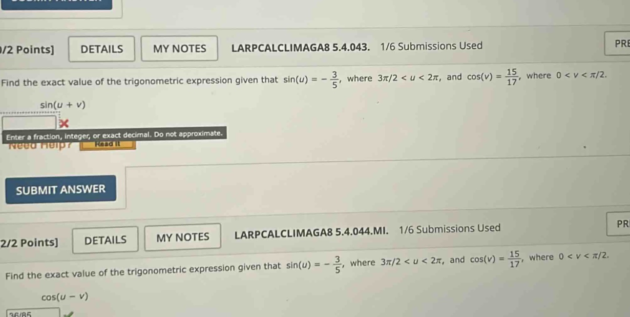 1/2 points details my notes larpcalclimaga8 5.4.043. 1/6 submissions used find the exact value of the trigonometric expression given that sin(u) = - 3/5, where 3π/2 < u < 2π, and cos(v) = 15/17, where 0 < v < π/2. sin(u + v) enter a fraction, integer, or exact decimal. do not approximate. need help? read it submit answer 2/2 points details my notes larpcalclimaga8 5.4.044.mi. 1/6 submissions used find the exact value of the trigonometric expression given that sin(u) = - 3/5, where 3π/2 < u < 2π, and cos(v) = 15/17, where 0 < v < π/2. cos(u - v)