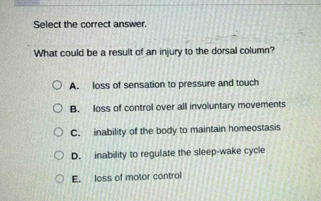 select the correct answer. what could be a result of an injury to the dorsal column? a. loss of sensation to pressure and touch b. loss of control over all involuntary movements c. inability of the body to maintain homeostasis d. inability to regulate the sleep - wake cycle e. loss of motor control