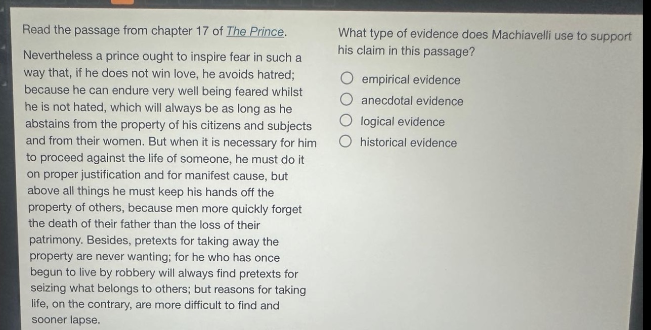 read the passage from chapter 17 of the prince. nevertheless a prince ought to inspire fear in such a way that, if he does not win love, he avoids hatred; because he can endure very well being feared whilst he is not hated, which will always be as long as he abstains from the property of his citizens and subjects and from their women. but when it is necessary for him to proceed against the life of someone, he must do it on proper justification and for manifest cause, but above all things he must keep his hands off the property of others, because men more quickly forget the death of their father than the loss of their patrimony. besides, pretexts for taking away the property are never wanting; for he who has once begun to live by robbery will always find pretexts for seizing what belongs to others; but reasons for taking life, on the contrary, are more difficult to find and sooner lapse. what type of evidence does machiavelli use to support his claim in this passage? empirical evidence anecdotal evidence logical evidence historical evidence