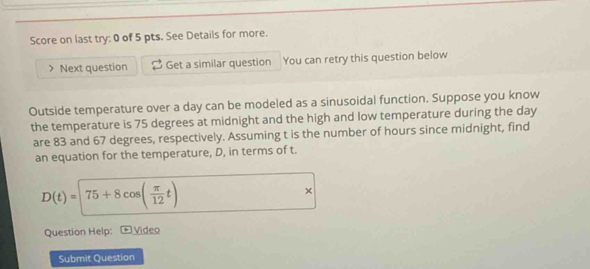 score on last try: 0 of 5 pts. see details for more. > next question get a similar question you can retry this question below outside temperature over a day can be modeled as a sinusoidal function. suppose you know the temperature is 75 degrees at midnight and the high and low temperature during the day are 83 and 67 degrees, respectively. assuming t is the number of hours since midnight, find an equation for the temperature, d, in terms of t. d(t)=75 + 8 cos(π/12 t) × question help: video submit question