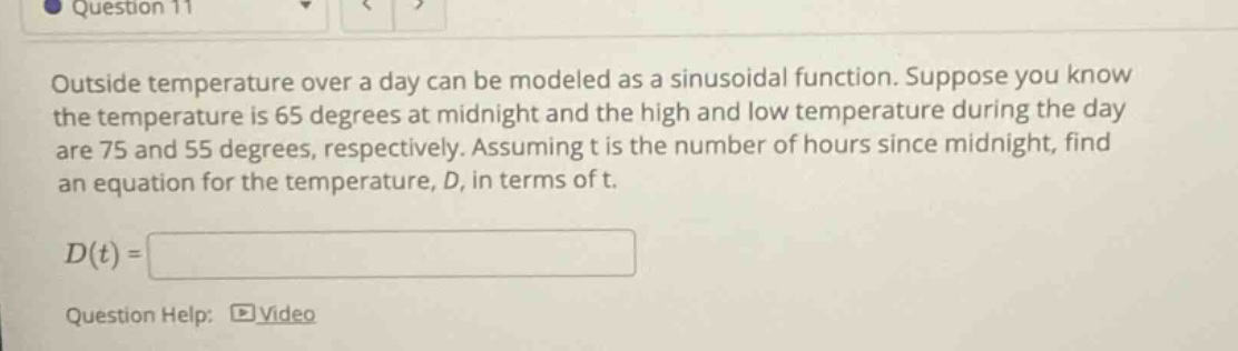 question 11 outside temperature over a day can be modeled as a sinusoidal function. suppose you know the temperature is 65 degrees at midnight and the high and low temperature during the day are 75 and 55 degrees, respectively. assuming t is the number of hours since midnight, find an equation for the temperature, d, in terms of t. d(t)= question help: video