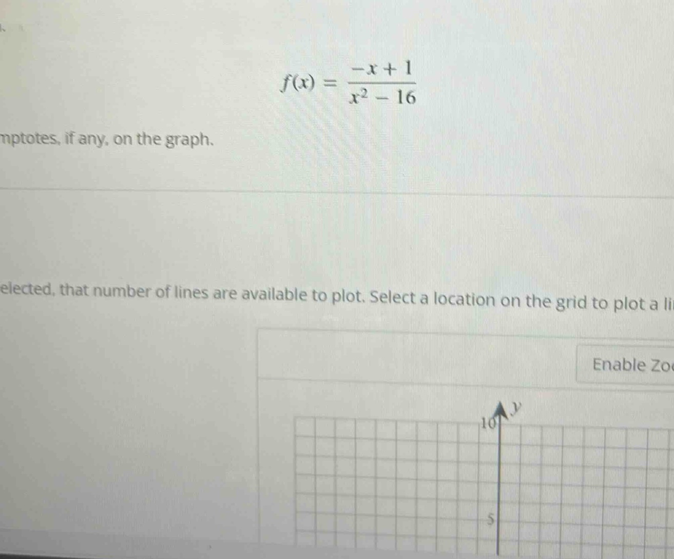 f(x) = (-x + 1)/(x^2 - 16)\nptotes, if any, on the graph.\nelected, that number of lines are available to plot. select a location on the grid to plot a li\nenable zo