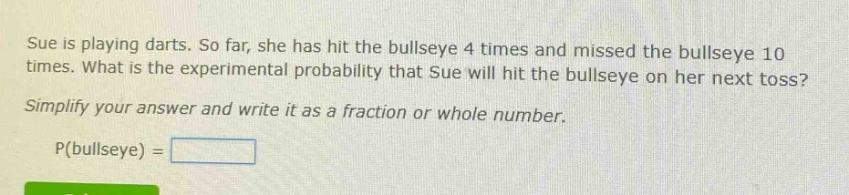 sue is playing darts. so far, she has hit the bullseye 4 times and missed the bullseye 10 times. what is the experimental probability that sue will hit the bullseye on her next toss? simplify your answer and write it as a fraction or whole number. p(bullseye) =