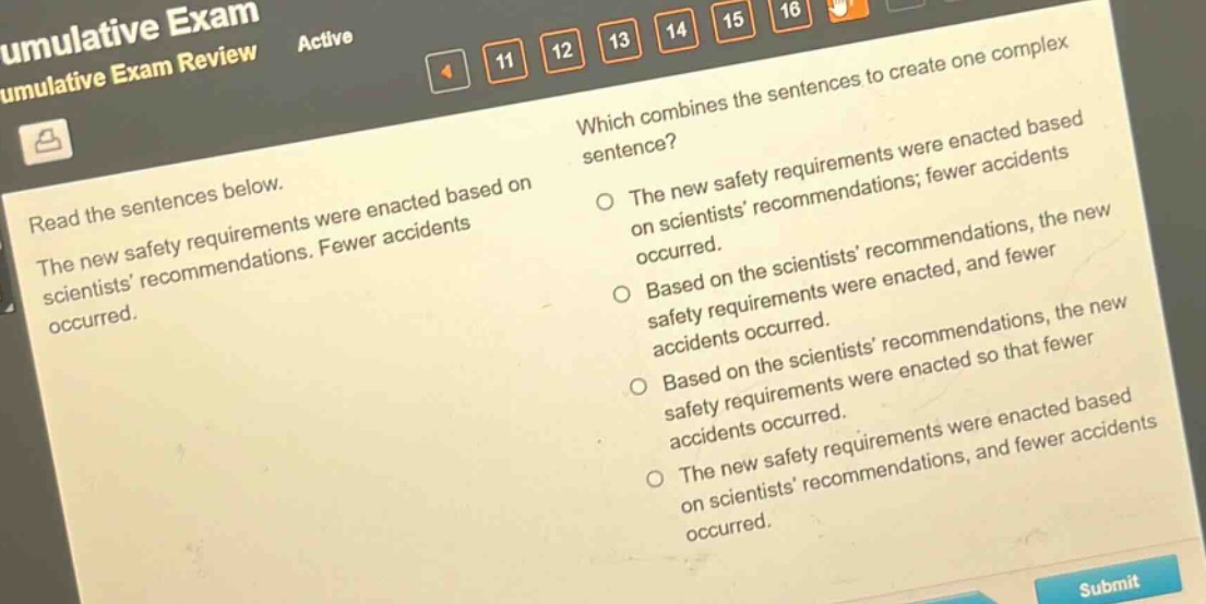 read the sentences below. the new safety requirements were enacted based on scientists recommendations. fewer accidents occurred. which combines the sentences to create one complex sentence? the new safety requirements were enacted based on scientists recommendations; fewer accidents occurred. based on the scientists recommendations, the new safety requirements were enacted, and fewer accidents occurred. based on the scientists recommendations, the new safety requirements were enacted so that fewer accidents occurred. the new safety requirements were enacted based on scientists recommendations, and fewer accidents occurred.