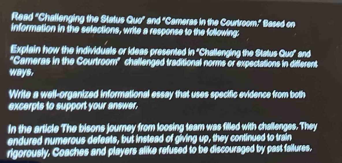 read \challenging the status quo\ and \cameras in the courtroom.\ based on information in the selections, write a response to the following: explain how the individuals or ideas presented in \challenging the status quo\ and \cameras in the courtroom\ challenged traditional norms or expectations in different ways. write a well - organized informational essay that uses specific evidence from both excerpts to support your answer. in the article the bisons journey from loosing team was filled with challenges. they endured numerous defeats, but instead of giving up, they continued to train rigorously. coaches and players alike refused to be discouraged by past failures.