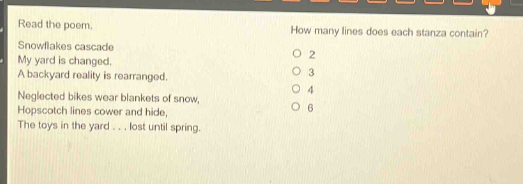 read the poem. snowflakes cascade my yard is changed. a backyard reality is rearranged. neglected bikes wear blankets of snow, hopscotch lines cower and hide, the toys in the yard... lost until spring. how many lines does each stanza contain? 2 3 4 6
