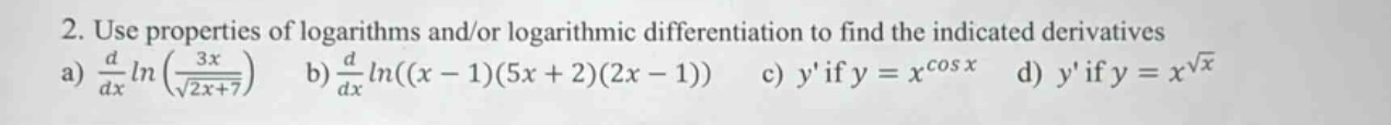 2. use properties of logarithms and/or logarithmic differentiation to find the indicated derivatives a) $\frac{d}{dx}ln(\frac{3x}{sqrt{2x + 7}})$ b) $\frac{d}{dx}ln((x - 1)(5x + 2)(2x - 1))$ c) $y$ if $y = x^{cos x}$ d) $y$ if $y = x^{sqrt{x}}$