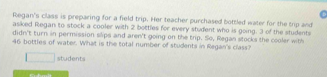regans class is preparing for a field trip. her teacher purchased bottled water for the trip and asked regan to stock a cooler with 2 bottles for every student who is going. 3 of the students didnt turn in permission slips and arent going on the trip. so, regan stocks the cooler with 46 bottles of water. what is the total number of students in regans class? students