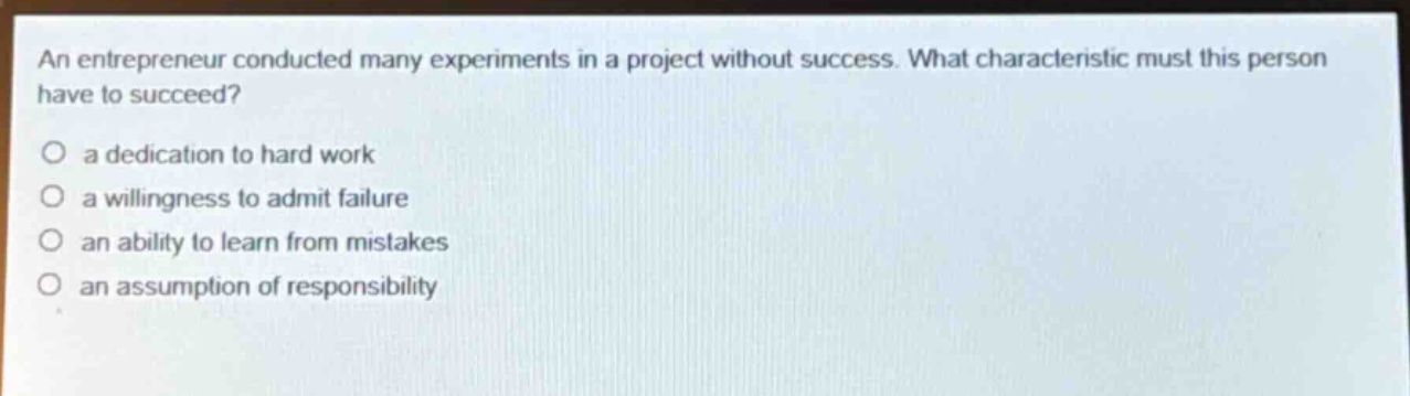 an entrepreneur conducted many experiments in a project without success. what characteristic must this person have to succeed?\no a dedication to hard work\no a willingness to admit failure\no an ability to learn from mistakes\no an assumption of responsibility