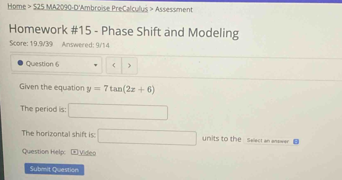 home > s25 ma2090 - dambroise precalculus > assessment\nhomework #15 - phase shift and modeling\nscore: 19.9/39 answered: 9/14\nquestion 6\ngiven the equation y = 7tan(2x + 6)\nthe period is:\nthe horizontal shift is: units to the select an answer\nquestion help: video\nsubmit question