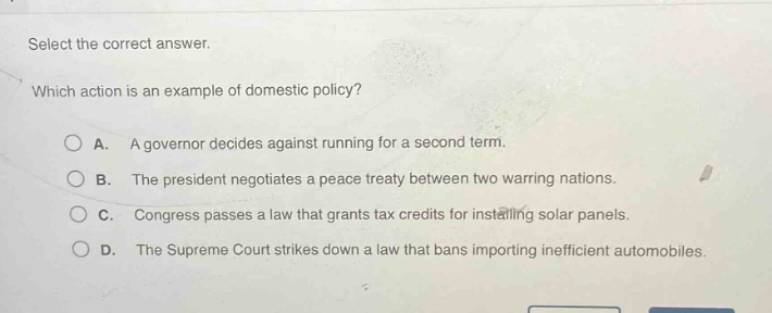select the correct answer. which action is an example of domestic policy? a. a governor decides against running for a second term. b. the president negotiates a peace treaty between two warring nations. c. congress passes a law that grants tax credits for installing solar panels. d. the supreme court strikes down a law that bans importing inefficient automobiles.