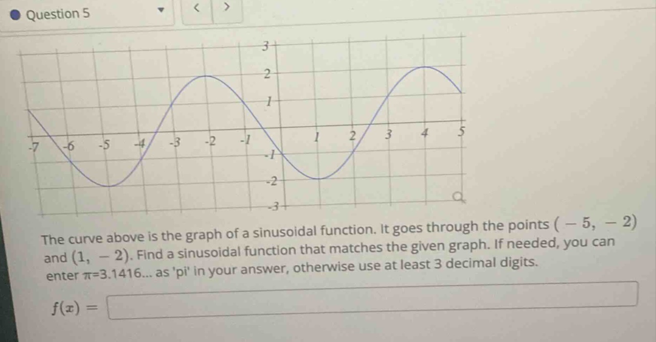 question 5 the curve above is the graph of a sinusoidal function. it goes through the points ( - 5, - 2) and (1, - 2). find a sinusoidal function that matches the given graph. if needed, you can enter π=3.1416... as pi in your answer, otherwise use at least 3 decimal digits. f(x) =