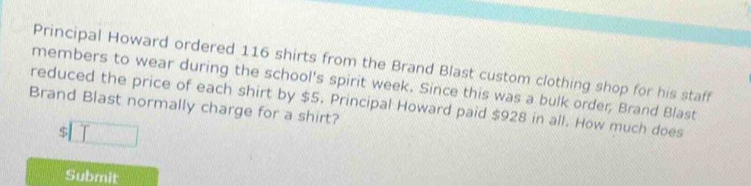 principal howard ordered 116 shirts from the brand blast custom clothing shop for his staff members to wear during the schools spirit week. since this was a bulk order, brand blast reduced the price of each shirt by $5. principal howard paid $928 in all. how much does brand blast normally charge for a shirt?