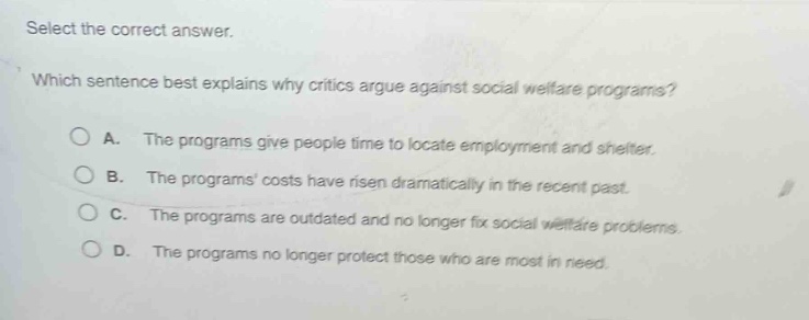 select the correct answer. which sentence best explains why critics argue against social welfare programs? a. the programs give people time to locate employment and shelter. b. the programs costs have risen dramatically in the recent past. c. the programs are outdated and no longer fix social welfare problems. d. the programs no longer protect those who are most in need.