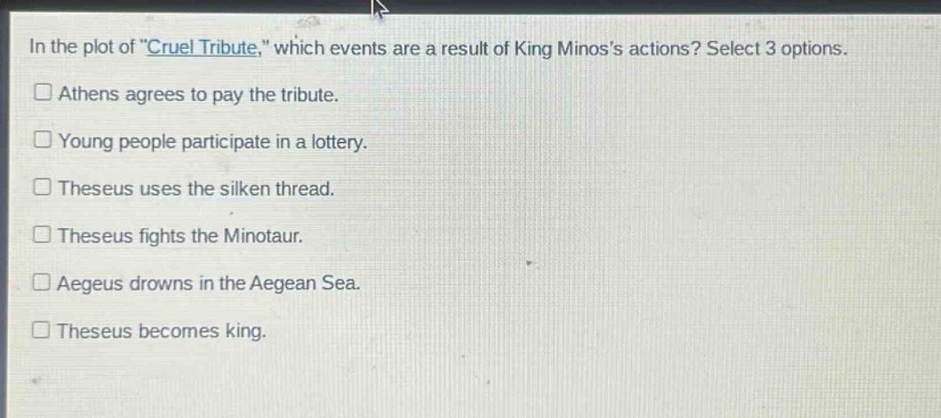 in the plot of \cruel tribute,\ which events are a result of king minoss actions? select 3 options. athens agrees to pay the tribute. young people participate in a lottery. theseus uses the silken thread. theseus fights the minotaur. aegeus drowns in the aegean sea. theseus becomes king.