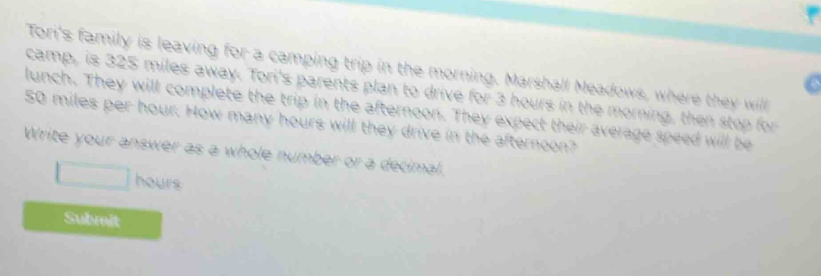 toris family is leaving for a camping trip in the morning. marshall meadows, where they will camp, is 325 miles away. toris parents plan to drive for 3 hours in the morning, then stop for lunch. they will complete the trip in the afternoon. they expect their average speed will be 50 miles per hour. how many hours will they drive in the afternoon? write your answer as a whole number or a decimal. hours