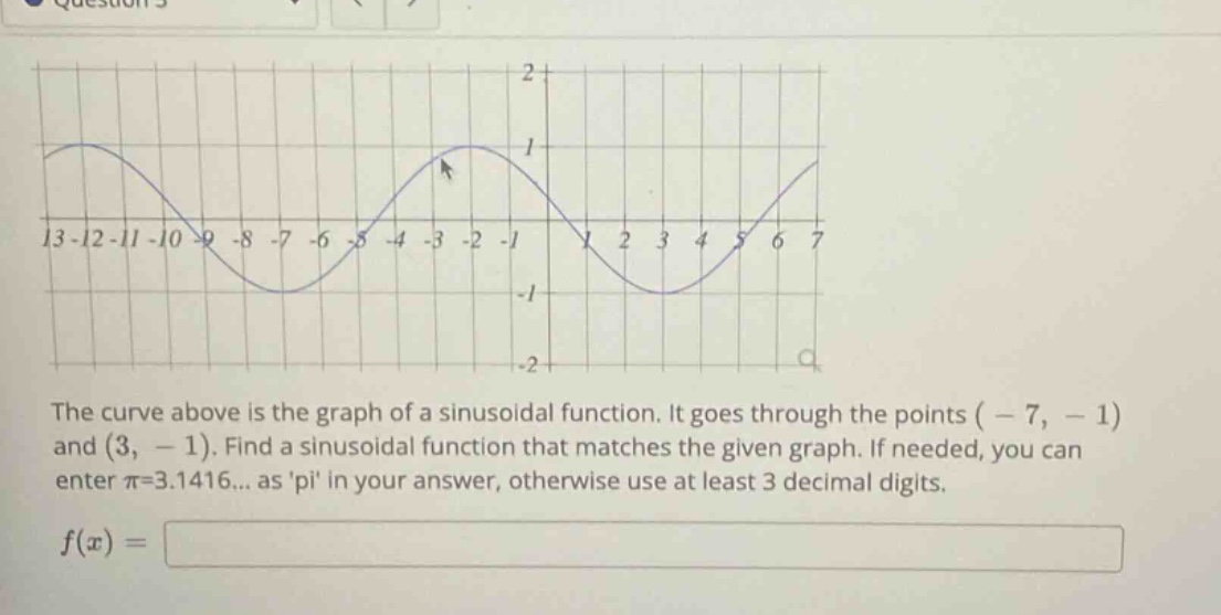 the curve above is the graph of a sinusoidal function. it goes through the points ( - 7, - 1) and (3, - 1). find a sinusoidal function that matches the given graph. if needed, you can enter π=3.1416... as pi in your answer, otherwise use at least 3 decimal digits. f(x) =