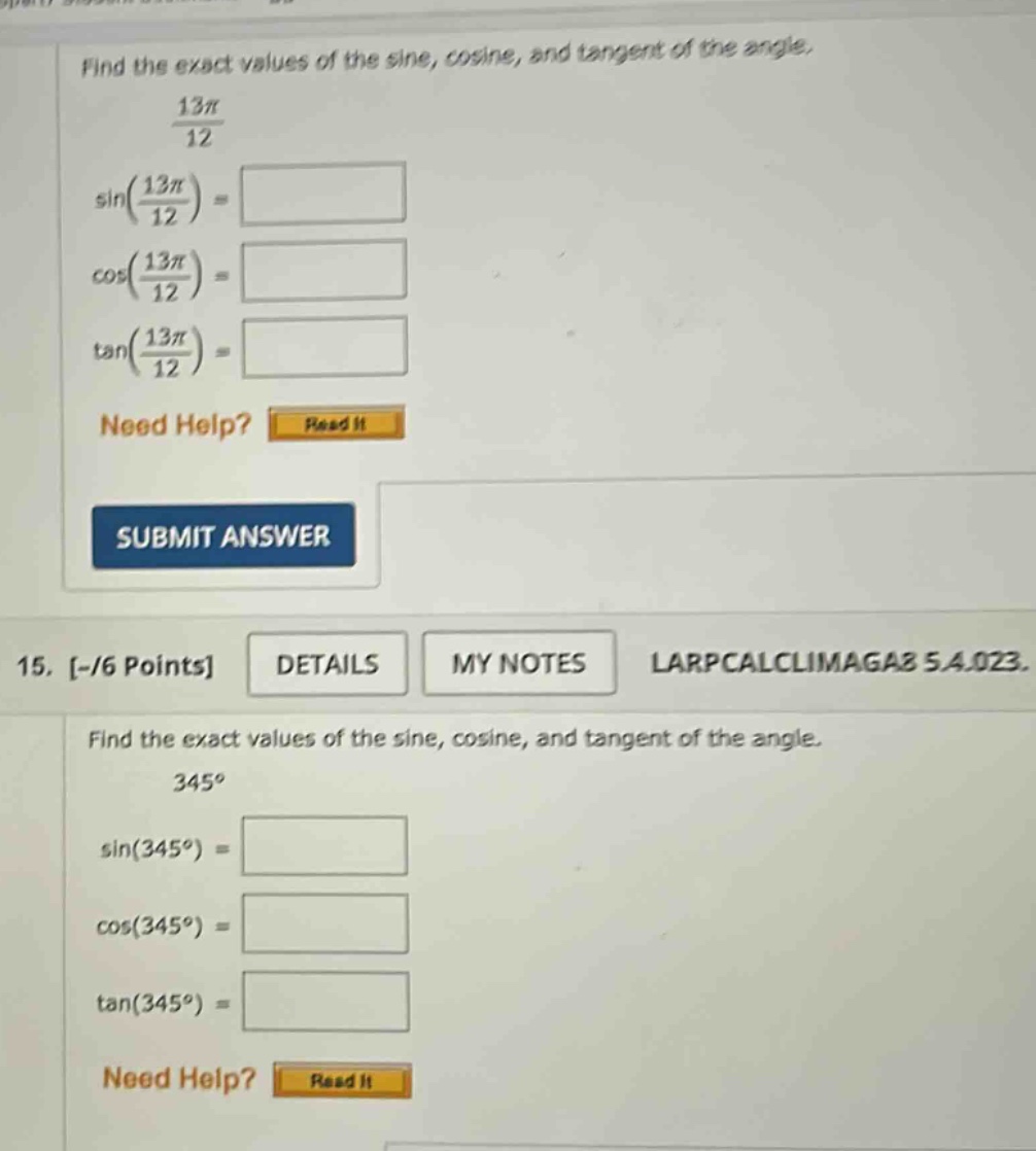 find the exact values of the sine, cosine, and tangent of the angle. 13π/12 sin(13π/12) = cos(13π/12) = tan(13π/12) = need help? read it submit answer 15. -/6 points details my notes larpcalclimaga8 5.4.023. find the exact values of the sine, cosine, and tangent of the angle. 345° sin(345°) = cos(345°) = tan(345°) =