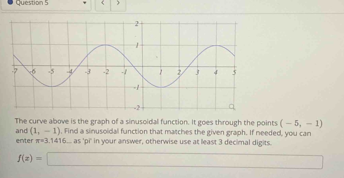 question 5 the curve above is the graph of a sinusoidal function. it goes through the points ( - 5, - 1) and (1, - 1). find a sinusoidal function that matches the given graph. if needed, you can enter π=3.1416... as pi in your answer, otherwise use at least 3 decimal digits. f(x) =
