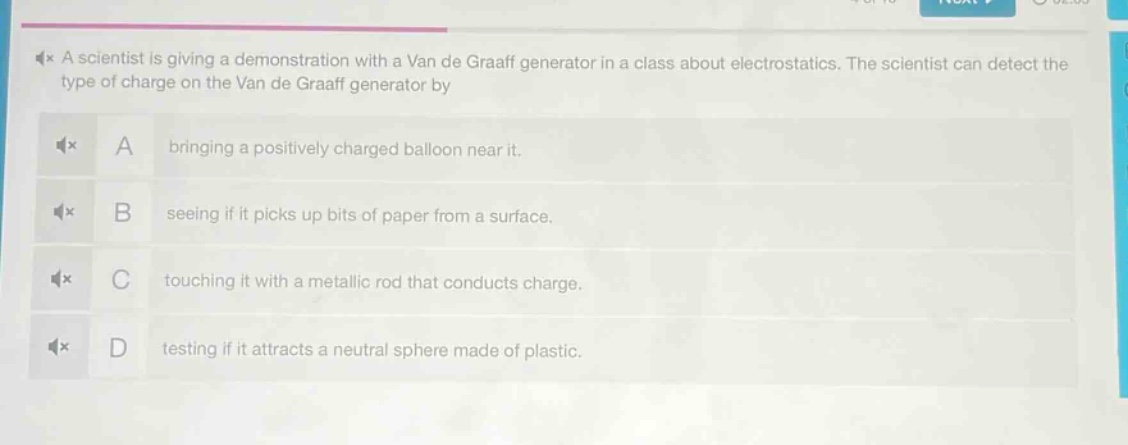 a scientist is giving a demonstration with a van de graaff generator in a class about electrostatics. the scientist can detect the type of charge on the van de graaff generator by\na bringing a positively charged balloon near it.\nb seeing if it picks up bits of paper from a surface.\nc touching it with a metallic rod that conducts charge.\nd testing if it attracts a neutral sphere made of plastic.