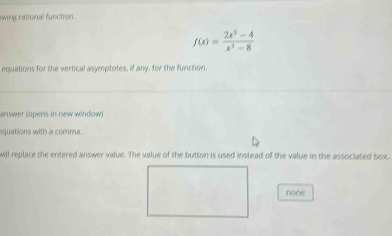 wing rational function, f(x) = (2x^2 - 4)/(x^3 - 8) equations for the vertical asymptotes, if any, for the function. answer (opens in new window) equations with a comma, will replace the entered answer value. the value of the button is used instead of the value in the associated box, none